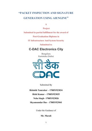 1
“PACKET INSPECTION AND SIGNATURE
GENERATION USING AIENGINE”
A
Project
Submitted in partial fulfillment for the award of
Post-Graduation Diploma in
IT Infrastructure And System Security
Submitted to
C-DAC Electronics City
Bengaluru
Karnataka (India)
Submitted By
Rishabh Tamrakar – 170851923034
Rishi Kumar – 170851923035
Neha Singh– 170851923026
Shyamsundar Das – 170851923041
Under the Guidance of
Mr. Murali
 