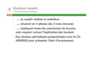 Quelques rappels
     - Planning: Bonnes pratiques
10


        … se voulait réaliste et ambitieux
        … structuré en 4 phases (de 3 mois chacune)
        … impliquait toutes les commissions du bureau,
        mais requiert surtout l’implication des lauréats
        Des réunions périodiques programmées avec le CA
        AIENSIAS pour présenter l’état d’avancement.
 