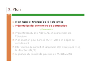 Plan
19




      Bilan moral et financier de la 1ère année
      Présentation des conventions de partenariats
                           - Pause-café -
      Présentation du site AIENSIAS et avancement de
      l’annuaire
      Plan d'action pour l'année 2011-2012 et appel au
      recrutement
      Intervention du conseil et lancement des discussions avec
      les lauréats (Q/R)
      Signature du recueil de poèmes de M. BENZIANE
 