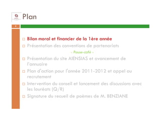 Plan
2




     Bilan moral et financier de la 1ère année
     Présentation des conventions de partenariats
                          - Pause-café -
     Présentation du site AIENSIAS et avancement de
     l’annuaire
     Plan d'action pour l'année 2011-2012 et appel au
     recrutement
     Intervention du conseil et lancement des discussions avec
     les lauréats (Q/R)
     Signature du recueil de poèmes de M. BENZIANE
 