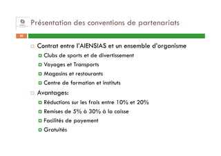 Présentation des conventions de partenariats
20


      Contrat entre l’AIENSIAS et un ensemble d’organisme
        Clubs de sports et de divertissement
        Voyages et Transports
        Magasins et restaurants
        Centre de formation et instituts
      Avantages:
        Réductions sur les frais entre 10% et 20%
        Remises de 5% à 30% à la caisse
        Facilités de payement
        Gratuités
 