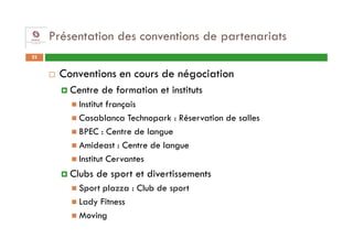 Présentation des conventions de partenariats
22


      Conventions en cours de négociation
        Centre de formation et instituts
          Institut français
          Casablanca Technopark : Réservation de salles
          BPEC : Centre de langue
          Amideast : Centre de langue
          Institut Cervantes
        Clubs de sport et divertissements
          Sport plazza : Club de sport
          Lady Fitness
          Moving
 