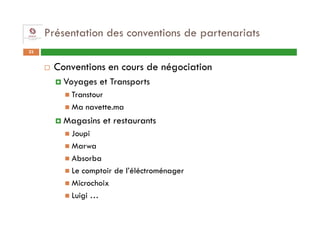 Présentation des conventions de partenariats
23


      Conventions en cours de négociation
        Voyages et Transports
          Transtour
          Ma navette.ma
        Magasins et restaurants
          Joupi
          Marwa
          Absorba
          Le comptoir de l’éléctroménager
          Microchoix
          Luigi …
 