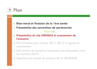 Plan
25




      Bilan moral et financier de la 1ère année
      Présentation des conventions de partenariats
                           - Pause-café -
      Présentation du site AIENSIAS et avancement de
      l’annuaire
      Plan d'action pour l'année 2011-2012 et appel au
      recrutement
      Intervention du conseil et lancement des discussions avec
      les lauréats (Q/R)
      Signature du recueil de poèmes de M. BENZIANE
 