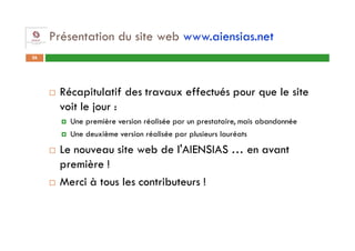 Présentation du site web www.aiensias.net
26




      Récapitulatif des travaux effectués pour que le site
      voit le jour :
        Une première version réalisée par un prestataire, mais abandonnée
        Une deuxième version réalisée par plusieurs lauréats
      Le nouveau site web de l'AIENSIAS … en avant
      première !
      Merci à tous les contributeurs !
 