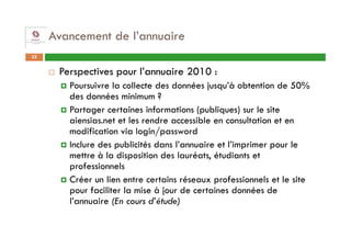 Avancement de l’annuaire
32


      Perspectives pour l’annuaire 2010 :
        Poursuivre la collecte des données jusqu’à obtention de 50%
        des données minimum ?
        Partager certaines informations (publiques) sur le site
        aiensias.net et les rendre accessible en consultation et en
        modification via login/password
        Inclure des publicités dans l’annuaire et l’imprimer pour le
        mettre à la disposition des lauréats, étudiants et
        professionnels
        Créer un lien entre certains réseaux professionnels et le site
        pour faciliter la mise à jour de certaines données de
        l’annuaire (En cours d’étude)
 
