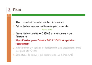 Plan
33




      Bilan moral et financier de la 1ère année
      Présentation des conventions de partenariats
                           - Pause-café -
      Présentation du site AIENSIAS et avancement de
      l’annuaire
      Plan d'action pour l'année 2011-2012 et appel au
      recrutement
      Intervention du conseil et lancement des discussions avec
      les lauréats (Q/R)
      Signature du recueil de poèmes de M. BENZIANE
 