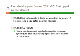 Plan d'action pour l'année 2011-2012 et appel
     au recrutement
35



      L’AIENSIAS est ouverte à toute proposition de projets !
      Nous serons à vos cotés pour les réaliser …

      L’AIENSIAS recrute !
        Nous avons également besoin de nouvelles ressources
        dynamiques pour nous accompagner dans la réalisation
        de ces projets
 