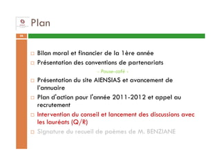 Plan
36




      Bilan moral et financier de la 1ère année
      Présentation des conventions de partenariats
                           - Pause-café -
      Présentation du site AIENSIAS et avancement de
      l’annuaire
      Plan d'action pour l'année 2011-2012 et appel au
      recrutement
      Intervention du conseil et lancement des discussions avec
      les lauréats (Q/R)
      Signature du recueil de poèmes de M. BENZIANE
 