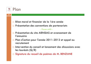 Plan
39




      Bilan moral et financier de la 1ère année
      Présentation des conventions de partenariats
                           - Pause-café -
      Présentation du site AIENSIAS et avancement de
      l’annuaire
      Plan d'action pour l'année 2011-2012 et appel au
      recrutement
      Intervention du conseil et lancement des discussions avec
      les lauréats (Q/R)
      Signature du recueil de poèmes de M. BENZIANE
 