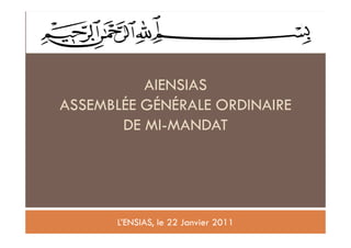 1




          AIENSIAS
ASSEMBLÉE GÉNÉRALE ORDINAIRE
       DE MI-MANDAT




      L’ENSIAS, le 22 Janvier 2011
 