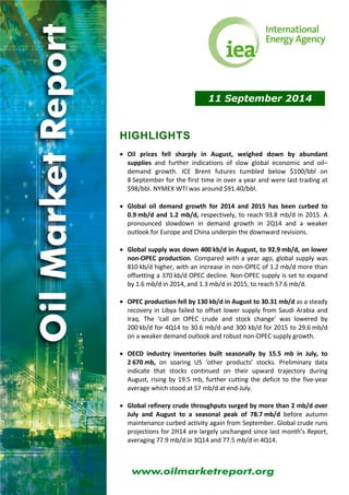 11 September 2014 
HIGHLIGHTS 
 Oil prices fell sharply in August, weighed down by abundant 
supplies and further indications of slow global economic and oil– 
demand growth. ICE Brent futures tumbled below $100/bbl on 
8 September for the first time in over a year and were last trading at 
$98/bbl. NYMEX WTI was around $91.40/bbl. 
 Global oil demand growth for 2014 and 2015 has been curbed to 
0.9 mb/d and 1.2 mb/d, respectively, to reach 93.8 mb/d in 2015. A 
pronounced slowdown in demand growth in 2Q14 and a weaker 
outlook for Europe and China underpin the downward revisions. 
 Global supply was down 400 kb/d in August, to 92.9 mb/d, on lower 
non‐OPEC production. Compared with a year ago, global supply was 
810 kb/d higher, with an increase in non‐OPEC of 1.2 mb/d more than 
offsetting a 370 kb/d OPEC decline. Non‐OPEC supply is set to expand 
by 1.6 mb/d in 2014, and 1.3 mb/d in 2015, to reach 57.6 mb/d. 
 OPEC production fell by 130 kb/d in August to 30.31 mb/d as a steady 
recovery in Libya failed to offset lower supply from Saudi Arabia and 
Iraq. The ‘call on OPEC crude and stock change’ was lowered by 
200 kb/d for 4Q14 to 30.6 mb/d and 300 kb/d for 2015 to 29.6 mb/d 
on a weaker demand outlook and robust non‐OPEC supply growth. 
 OECD industry inventories built seasonally by 15.5 mb in July, to 
2 670 mb, on soaring US ‘other products’ stocks. Preliminary data 
indicate that stocks continued on their upward trajectory during 
August, rising by 19.5 mb, further cutting the deficit to the five‐year 
average which stood at 57 mb/d at end‐July. 
 Global refinery crude throughputs surged by more than 2 mb/d over 
July and August to a seasonal peak of 78.7 mb/d before autumn 
maintenance curbed activity again from September. Global crude runs 
projections for 2H14 are largely unchanged since last month’s Report, 
averaging 77.9 mb/d in 3Q14 and 77.5 mb/d in 4Q14. 
 