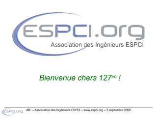 Bienvenue chers 127 es  ! Association des Ingénieurs ESPCI AIE – Association des Ingénieurs ESPCI – www.espci.org – 3 septembre 2008 
