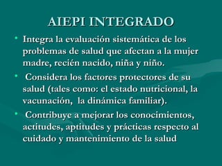 AIEPI INTEGRADO Integra la evaluación sistemática de los problemas de salud que afectan a la mujer madre, recién nacido, niña y niño. Considera los factores protectores de su salud (tales como: el estado nutricional, la vacunación,  la dinámica familiar). Contribuye a mejorar los conocimientos, actitudes, aptitudes y prácticas respecto al cuidado y mantenimiento de la salud 