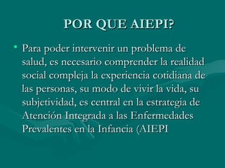 POR QUE AIEPI? Para poder intervenir un problema de salud, es necesario comprender la realidad social compleja la experiencia cotidiana de las personas, su modo de vivir la vida, su subjetividad, es central en la estrategia de Atención Integrada a las Enfermedades Prevalentes en la Infancia (AIEPI 