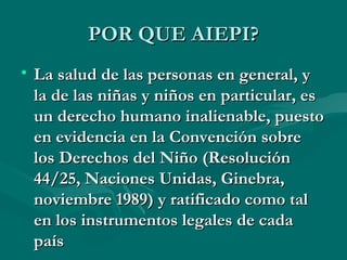 POR QUE AIEPI? La salud de las personas en general, y la de las niñas y niños en particular, es un derecho humano inalienable, puesto en evidencia en la Convención sobre los Derechos del Niño (Resolución 44/25, Naciones Unidas, Ginebra, noviembre 1989) y ratificado como tal en los instrumentos legales de cada país 