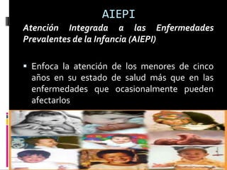 AIEPI
Atención Integrada a las Enfermedades
Prevalentes de la Infancia (AIEPI)
 Enfoca la atención de los menores de cinco
años en su estado de salud más que en las
enfermedades que ocasionalmente pueden
afectarlos
 