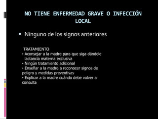NO TIENE ENFERMEDAD GRAVE O INFECCIÓN
                  LOCAL

 Ninguno de los signos anteriores

  TRATAMIENTO
 • Aconsejar a la madre para que siga dándole
   lactancia materna exclusiva
 • Ningún tratamiento adicional
 • Enseñar a la madre a reconocer signos de
 peligro y medidas preventivas
 • Explicar a la madre cuándo debe volver a
 consulta
 