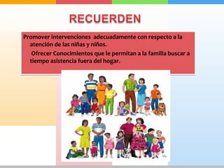 Promover intervenciones adecuadamente con respecto a la 
atención de las niñas y niños. 
* Ofrecer Conocimientos que le permitan a la familia buscar a 
tiempo asistencia fuera del hogar. 
 