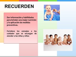 RECUERDEN 
* Dar Información y habilidades 
para brindar una mejor nutrición 
y la aplicación de medidas 
preventivas. 
* Fortalece los consejos a los 
cuidador que se encargan de 
atender a las niñas y niños 
 