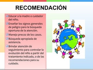 RECOMENDACIÓN 
Educar a la madre o cuidador 
del niño. 
Enseñar los signos generales 
de peligro para la búsqueda 
oportuna de la atención. 
Manejo precoz de los casos. 
Búsqueda apropiada de 
asistencia. 
Brindar atención de 
seguimiento para controlar la 
evolución del niño a partir del 
tratamiento indicado, o de las 
recomendaciones para su 
cuidado. 
 