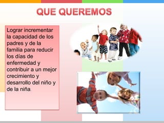 Lograr incrementar 
la capacidad de los 
padres y de la 
familia para reducir 
los días de 
enfermedad y 
contribuir a un mejor 
crecimiento y 
desarrollo del niño y 
de la niña. 
 
