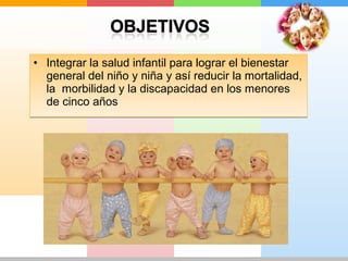 • Integrar la salud infantil para lograr el bienestar 
general del niño y niña y así reducir la mortalidad, 
la morbilidad y la discapacidad en los menores 
de cinco años 
 