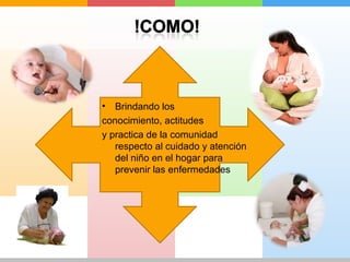 • Brindando los 
conocimiento, actitudes 
y practica de la comunidad 
respecto al cuidado y atención 
del niño en el hogar para 
prevenir las enfermedades 
 