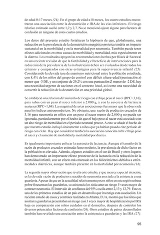 Investigación IRA (001-188)      3/20/03     2:38 PM     Page 95




              de edad 0-17 meses (24). En el grupo de edad ≥18 meses, los cuatro estudios encon-
              traron una asociación entre la desnutrición e IRA de las vías inferiores. El riesgo
              relativo estimado osciló entre 1,2 y 2,7. No se mencionó ajuste alguno para factores de
              confusión en ninguno de estos cuatro estudios.

              Los datos del presente estudio fortalecen la hipótesis de que, globalmente, una
              reducción en la prevalencia de la desnutrición energético proteica tendría un impacto
              sustancial en la morbilidad y en la mortalidad por neumonía. También puede tener
              efectos adicionales en otras causas de morbilidad y mortalidad, más especialmente en
              la diarrea. Los resultados apoyan las recomendaciones hechas por Black & Sazawal
              en una reciente revisión de que la factibilidad y el beneficio de intervenciones para la
              reducción de la prevalencia de la malnutrición deben ser evaluados desde todos los
              criterios y comparados con otras estrategias para la supervivencia infantil (25).
              Considerando la elevada tasa de enanismo nutricional entre la población estudiada,
              con 8,4% de los niños del grupo de control con déficit altura-edad (puntuación z)
              menor que -3 DE, y un conjunto de 29,2% con una puntuación Z menor de -2 DE, hay
              una necesidad urgente de acciones en el contexto local, así como una necesidad de
              convertir la reducción de la desnutrición en una prioridad global.

              Se estableció una relación del aumento de riesgo con el bajo peso al nacer (RPC=3,16),
              para niños con un peso al nacer inferior a 2.000 g, y con la ausencia de lactancia
              materna (RPC=1,69). La magnitud de estas asociaciones fue menor que la observada
              para los índices antropométricos. No obstante, una razón de productos cruzados de
              3,16 para neumonía en niños con un peso al nacer menor de 2.000 g no puede ser
              ignorada, particularmente por el hecho de que el bajo peso al nacer está asociado con
              un alto riesgo de mortalidad en el periodo neonatal precoz. A esto se añade el hecho de
              que nuestro estudio incluyó únicamente a niños que ya habían pasado este periodo de
              riesgo con éxito. Hay que considerar también la asociación conocida entre el bajo peso
              al nacer y el aumento de morbilidad y mortalidad por diarrea.

              Es igualmente importante enfocar la ausencia de lactancia. Aunque el tamaño de la
              razón de productos cruzados estimada fuese modesto, la prevalencia de dicho factor en
              la población es elevada. Además, algunos estudios en el sur de Brasil y otros lugares
              han demostrado un importante efecto protector de la lactancia en la reducción de la
              mortalidad infantil, con un efecto más marcado en los fallecimientos debidos a enfer-
              medades diarreicas, aunque también presente en la mortalidad por neumonía (18).

              La segunda mayor observación que revela este estudio, y que merece especial atención,
              es la elevada razón de productos cruzados de neumonía asociada a la asistencia a una
              guardería. A pesar de que en la actualidad relativamente pocos niños en esta región urbana
              pobre frecuentan las guarderías, su asistencia los sitúa ante un riesgo 5 veces mayor de
              contraer neumonía. El intervalo de confianza del 95% oscila entre 2,13 y 12,79. Este es
              uno de los primeros estudios de un país en desarrollo que investiga esta asociación. Un
              reciente estudio de casos y controles realizado en Atlanta, EUA, mostró que los niños que
              asistían a guarderías presentaban un riesgo casi 3 veces mayor de hospitalización por IRA
              baja en comparación con niños cuidados en el domicilio, después de controlar los
              diversos potenciales factores de confusión (26). Otros estudios de países desarrollados
              también han revelado una asociación entre la asistencia a guarderías y las IRA (27).


                                                                                                     95
 