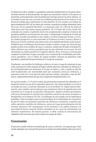Investigación IRA (001-188)      3/20/03     2:38 PM     Page 96




          El número de niños cuidados en guarderías aumentó notablemente en los países desa-
          rrollados durante la década pasada. Se espera un crecimiento similar en los países en
          desarrollo, particularmente entre las poblaciones de baja renta de las áreas urbanas, en
          la medida en que hay una creciente necesidad de participación de las mujeres en la
          fuerza de trabajo para suplementar la renta familiar. En este estudio, las madres de
          aproximadamente 80% de los niños que asistían a guarderías estaban trabajando fuera
          de la casa. En la ciudad de São Paulo, se estima que entre 10 y 20% de los niños en
          edad preescolar frecuentan alguna guardería. En el Estado del Ceará, donde fue
          realizado este estudio, el gobierno local se ha comprometido a duplicar el número de
          guarderías públicas en los próximos tres años. Considerando el tamaño de la razón de
          productos cruzados encontrada en este estudio y en Porto Alegre por Victora et al.(4),
          un estudio prospectivo se está realizando en Fortaleza (Correia, Fonseca, Barros y
          Ross) con el fin de confirmar esta observación. Esto también permitirá excluir la posi-
          bilidad de que los hallazgos del presente estudio se deban a sesgos de selección que
          pueden ocurrir en los estudios de casos y controles, siendo más llevados al hospital los
          niños enfermos que asisten a guarderías que los que enferman en sus casas. Se está
          efectuando un estudio paralelo en Campinas (Barros, Ross, Fonseca y Correia) para
          comparar los diferentes riesgos asociados con el aumento de la morbilidad entre dife-
          rentes guarderías, con el objeto de sugerir posibles maneras de planificar cada
          guardería y administrarla para minimizar el riesgo de neumonía.

          Finalmente, son notables los hallazgos relativos al mayor riesgo de neumonía al que
          están expuestos los niños después de haber sufrido anteriores episodios de sibilancia o
          de ser hospitalizados por neumonía. El riesgo se triplica, y más, cuando un niño ha
          sido hospitalizado con anterioridad tanto por neumonía como por sibilancia, y
          aumenta en más de 4 veces para los niños que han sufrido 3 episodios o más de sibi-
          lancia, independientemente de que éstos requirieran hospitalización o no.

          En nuestro estudio, 15,3% de los niños que presentaron neumonía fue admitido en el
          hospital al menos en uno de los episodios anteriores. Este efecto también se reveló en
          un estudio de casos y controles efectuado en el sur de Brasil (4). Según nuestra infor-
          mación, estos estudios son los primeros que examinan el efecto de episodio previo de
          neumonía en el riesgo de un episodio subsiguiente. Algunos estudios precedentes
          enfocaron únicamente la relación entre episodios anteriores de asma, bronquitis o
          bronquiolitis en la infancia (28-30). Los hallazgos de este estudio son de importancia
          inmediata. Tanto los padres como los profesionales de la salud deben ser conscientes
          de que los niños con episodios anteriores de sibilancia o neumonía, y aquellos que
          sufren episodios repetidos de sibilancia, corren un riesgo particularmente alto de
          contraer neumonía. Por consiguiente, ha de orientarse a los padres respecto a la
          necesidad de buscar atención médica inmediata en los casos de enfermedad con
          síntomas respiratorios. De manera general, se debe evaluar la conveniencia de
          implantar intervenciones preventivas para este grupo de niños.


          Conclusión
          El presente estudio utiliza la metodología de casos y controles, un esquema que viene
          siendo adoptado con creciente frecuencia en estudios de enfermedades infecciosas de la


          96
 
