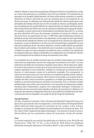 Investigación IRA (001-188)      3/20/03     2:38 PM      Page 97




              infancia. Siendo la neumonía una patología de baja prevalencia en la población, resulta
              un evento adecuado para ser estudiado a través de este método. El reclutamiento de
              pacientes en un hospital infantil permitió, de forma relativamente económica y sencilla,
              identificar el número suficiente de casos de neumonía para la investigación de sus
              factores de riesgo. La alternativa de utilización del método de cohortes presentaría como
              principales desventajas el hecho de convertir el estudio en oneroso y prolongado, puesto
              que una población muy grande debería ser seguida durante un tiempo suficiente para la
              observación del mismo número de casos de neumonía reclutados para el presente estudio.
              Por ejemplo, si la prevalencia de la enfermedad en la población fuera del 5%, se estima
              que para identificar 650 casos de neumonía, mediante un estudio de cohortes, sería
              necesario hacer un seguimiento de unos 13.000 niños aproximadamente durante un
              periodo de un año. Otra característica, más importante, son los aspectos éticos que limitan
              la utilización del método de cohortes en la investigación de los factores de riesgo para la
              neumonía, ya que al identificar a un niño con una sintomatología compatible con una
              infección respiratoria de las vías aéreas inferiores, el entrevistador debería encaminarlo
              hacia la observación médica. Esto interferiría con el resultado a investigar. En resumen,
              evitando los sesgos a los que es propenso el estudio de casos y controles, este esquema de
              investigación presenta ventajas considerables en comparación con el estudio de cohortes
              en la investigación de los factores de riesgo de neumonía en los niños.

              Los resultados de este estudio mostraron que las variables relacionadas con el estado
              nutricional son importantes factores de riesgo para la neumonía en los niños. Los tres
              indicadores de déficit de crecimiento estudiados (peso-altura, altura-edad, peso-edad),
              la ausencia de lactancia y el bajo peso al nacer presentaron una asociación estadísti-
              camente significativa con la neumonía. También se constató que la ocurrencia de estos
              factores es relativamente común en la población estudiada. Por consiguiente, la
              reducción de la prevalencia de estos factores en la población podría reducir substan-
              cialmente la incidencia de neumonía. Otros factores relacionados con la práctica de los
              cuidados del niño, como la asistencia a guarderías y la madre que trabaja fuera de casa,
              también se mostraron fuertemente asociados con neumonía. Este es el primer estudio
              epidemiológico que refiere estas asociaciones y son necesarias investigaciones comple-
              mentarias para fundamentar y ampliar estos importantes hallazgos. Finalmente, la
              advertencia de una asociación entre episodios anteriores de neumonía y/o sibilancia y el
              riesgo de una neumonía subsiguiente alerta de la necesidad de la identificación de inter-
              venciones preventivas dirigidas a este grupo de alto de riesgo de la población.

              Agradecimientos
              A la Dra. Anamaria Cavalcanti e Silva, Secretaria de Salud del Estado del Ceará en la
              época de la ejecución de estas investigaciones y a los funcionarios del Hospital Infantil
              Albert Sabin por haber apoyado la realización de este estudio. A Enf. Gilvany
              Granjeiro y al equipo de entrevistadoras que participaron en la recolecta de datos. A la
              Sra. Gloria Vetter, traductora del inglés al portugués. A los doctores Luciano Correia y
              Aluisio Barros por los comentarios críticos de la presente versión del artículo.

              Nota
              La versión original de este artículo fue publicada en el Bulletin of the World Health
              Organisation, 1996, Vol. 74, No. 2, con el título de “Risk factors for childhood
              pneumonia among the urban poor in Fortaleza, Brazil: a case-control study”. Estudio


                                                                                                      97
 