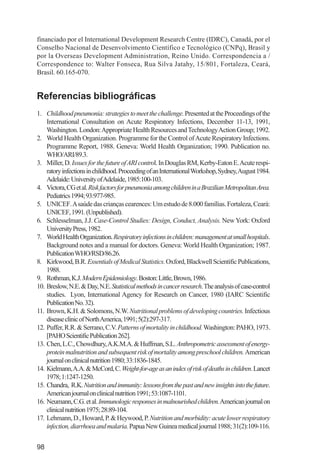 Investigación IRA (001-188)         3/20/03      2:38 PM      Page 98




          financiado por el International Development Research Centre (IDRC), Canadá, por el
          Conselho Nacional de Desenvolvimento Científico e Tecnológico (CNPq), Brasil y
          por la Overseas Development Administration, Reino Unido. Correspondencia a /
          Correspondence to: Walter Fonseca, Rua Silva Jatahy, 15/801, Fortaleza, Ceará,
          Brasil. 60.165-070.


          Referencias bibliográficas
          1. Childhood pneumonia: strategies to meet the challenge. Presented at the Proceedings of the
              International Consultation on Acute Respiratory Infections, December 11-13, 1991,
              Washington. London: Appropriate Health Resources and Technology Action Group; 1992.
          2. World Health Organization. Programme for the Control of Acute Respiratory Infections.
              Programme Report, 1988. Geneva: World Health Organization; 1990. Publication no.
              WHO/ARI/89.3.
          3. Miller, D. Issues for the future of ARI control. In Douglas RM, Kerby-Eaton E. Acute respi-
              ratory infections in childhood. Proceeding of an International Workshop, Sydney, August 1984.
              Adelaide: University of Adelaide, 1985:100-103.
          4. Victora, CG et al. Risk factors for pneumonia among children in a Brazilian Metropolitan Area.
              Pediatrics 1994; 93:977-985.
          5. UNICEF. Asaúde das crianças cearences: Um estudo de 8.000 famílias. Fortaleza, Ceará:
              UNICEF, 1991. (Unpublished).
          6. Schlesselman, J.J. Case-Control Studies: Design, Conduct, Analysis. New York: Oxford
              University Press, 1982.
          7. World Health Organization. Respiratory infections in children: management at small hospitals.
              Background notes and a manual for doctors. Geneva: World Health Organization; 1987.
              Publication WHO/RSD/86.26.
          8. Kirkwood, B.R. Essentials of Medical Statistics. Oxford, Blackwell Scientific Publications,
              1988.
          9. Rothman, K.J. Modern Epidemiology. Boston: Little, Brown, 1986.
          10. Breslow, N.E. & Day, N.E. Statistical methods in cancer research. The analysis of case-control
              studies. Lyon, International Agency for Research on Cancer, 1980 (IARC Scientific
              Publication No. 32).
          11. Brown, K.H. & Solomons, N.W. Nutritional problems of developing countries. Infectious
              disease clinic of North America, 1991; 5(2):297-317.
          12. Puffer, R.R. & Serrano, C.V. Patterns of mortality in childhood. Washington: PAHO, 1973.
              [PAHO Scientific Publication 262].
          13. Chen, L.C., Chowdhury, A.K.M.A. & Huffman, S.L. Anthropometric assessment of energy-
              protein malnutrition and subsequent risk of mortality among preschool children. American
              journal on clinical nutrition 1980; 33:1836-1845.
          14. Kielmann, A.A. & McCord, C. Weight-for-age as an index of risk of deaths in children. Lancet
              1978; 1:1247-1250.
          15. Chandra, R.K. Nutrition and immunity: lessons from the past and new insights into the future.
              American journal on clinical nutrition 1991; 53:1087-1101.
          16. Neumann, C.G. et al. Immunologic responses in malnourished children.American journal on
              clinical nutrition 1975; 28:89-104.
          17. Lehmann, D., Howard, P. & Heywood, P. Nutrition and morbidity: acute lower respiratory
              infection, diarrhoea and malaria. Papua New Guinea medical journal 1988; 31(2):109-116.


          98
 