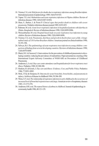Investigación IRA (001-188)         3/20/03       2:38 PM       Page 99




              18. Victora, C.G. et al. Risk factors for deaths due to respiratory infections among Brazilian infants.
                  International journal of epidemiology 1989; 18(4):918-925.
              19. Tupasi. T.E. et al. Malnutrition and acute respiratory infections in Filipino children. Review of
                  infectious diseases 1990; 12(8):S1047-S1054.
              20. Shan, F., Barker, J. & Poore P. Clinical signs that predict death in children with severe
                  pneumonia. Pediatrics infectious diseases journal 1989; 8:852-855.
              21. Rahman, M. et al. Acute lower respiratory infections in hospitalized patients with diarrhea in
                  Dhaka, Bangladesh. Review of infectious diseases 1990; 12(8):S899-S906.
              22. Weissenbacher, M. et al. Hospital-based study on acute respiratory tract infection in young
                  children. Review of infectious diseases 1990; 12(8):S889-S898.
              23. Victora, C.G. et al. Pneumonia, diarrheas and growth in the first four years of life. A longi-
                  tudinal study of 5,914 urban Brazilian children.American journal on clinical nutrition 1990;
                  52:391-396.
              24. Selwyn, B.J. The epidemiology of acute respiratory tract infection in young children: com-
                  parison of findings from several developing countries. Reviews of infectious diseases 1990;
                  12(8):S870-S888.
              25. Black, R.E. & Sazawal, S. Interventions for the prevention of childhood pneumonia in deve-
                  loping countries: reducing the prevalence of malnutrition. Paper presented at a meeting of the
                  International Expert Advisory Committee of WHO/ARI on Prevention of Childhood
                  Pneumonia.
              26. Anderson, L.J. et al. Day-care center attendance and hospitalization for lower respiratory tract
                  illness. Pediatrics 1988; 82:300-308.
              27. Haskins, R. & Kotch, J. Day care and illness: Evidence, Cost, and Public Policy. Pediatrics
                  1986; 77:S951-S982.
              28. Mok, J.Y.Q. & Simpson, H. Outcome for acute bronchitis, bronchiolitis, and pneumonia in
                  infancy.Archives of disease in childhood 1984; 59:306-309.
              29. Weiss, S.T. et al. The relationship of respiratory infection in early childhood to the occurrence of
                  increased level of bronchial responsiveness and atopy.American review of respiratory diseases
                  1985; 131:573-578.
              30. Anderson, H.R. et al. The natural history of asthma in childhood. Journal of epidemiology in
                  community health 1986; 40:121-129.




                                                                                                                  99
 