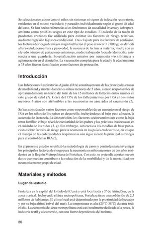 Investigación IRA (001-188)       3/20/03    2:38 PM     Page 86




          Se seleccionaron como control niños sin síntomas ni signos de infección respiratoria,
          residentes en el mismo vecindario y pareados individualmente según el grupo de edad
          del caso. Se han hecho referencias a los fenómenos de causalidad inversa y sobrepare-
          amiento como posibles sesgos en este tipo de estudios. El cálculo de la razón de
          productos cruzados fue utilizado para estimar los factores de riesgo relativos,
          mediante regresión logística condicional. Tras el ajuste para los factores de confusión,
          los factores de riesgo de mayor magnitud fueron el peso al nacer < 2.000 g; los déficits
          altura-edad, peso-altura y peso-edad, la ausencia de lactancia materna, madre con un
          elevado número de gestaciones anteriores, madre trabajando fuera del domicilio, asis-
          tencia a una guardería, hospitalización anterior por neumonía y/o sibilancia y
          aglomeración en el domicilio. La vacunación completa para la edad y la edad materna
          ≥ 35 años fueron identificados como factores de protección.


          Introducción
          Las Infecciones Respiratorias Agudas (IRA) constituyen una de las principales causas
          de morbilidad y mortalidad en los niños menores de 5 años, siendo responsables de
          aproximadamente un tercio del total de los 15 millones de fallecimientos anuales en
          este grupo de edad (1). Cerca del 75% de los fallecimientos por IRA en los niños
          menores 5 años son atribuibles a las neumonías no asociadas al sarampión (2).

          Se han considerado varios factores como responsables de un aumento en el riesgo de
          IRA en los niños de los países en desarrollo, incluyéndose: el bajo peso al nacer, la
          ausencia de lactancia, la desnutrición, los factores socioeconómicos como la baja
          renta familiar, el bajo nivel de escolaridad de los padres y las prácticas inadecuadas en
          el cuidado de los niños (3, 4). Sin embargo, son escasos los estudios de base pobla-
          cional sobre factores de riesgo para la neumonía en los países en desarrollo, en los que
          el manejo de las enfermedades respiratorias aún sigue siendo la principal estrategia
          para el control de las IRA (2).

          En el presente estudio se utilizó la metodología de casos y controles para investigar
          los principales factores de riesgo para la neumonía en niños menores de dos años resi-
          dentes en la Región Metropolitana de Fortaleza. Con esto, se pretendía aportar nuevos
          datos que puedan contribuir a la reducción de la morbilidad y de la mortalidad por
          neumonía en ese grupo de edad.


          Materiales y métodos
          Lugar del estudio

          Fortaleza es la capital del Estado del Ceará y está localizada a 3º de latitud Sur, en la
          zona tropical. Incluyendo el área metropolitana, Fortaleza tiene una población de 2,3
          millones de habitantes. El clima local está determinado por la proximidad del ecuador
          y por su baja altitud (nivel del mar). La temperatura es alta (25ºC-38ºC) durante todo
          el año. La economía del área metropolitana está casi totalmente dedicada a la pesca, la
          industria textil y al comercio, con una fuerte dependencia del turismo.


          86
 