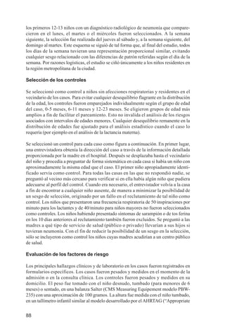Investigación IRA (001-188)       3/20/03    2:38 PM     Page 88




          los primeros 12-13 niños con un diagnóstico radiológico de neumonía que compare-
          cieron en el lunes, el martes o el miércoles fueron seleccionados. A la semana
          siguiente, la selección fue realizada del jueves al sábado y, a la semana siguiente, del
          domingo al martes. Este esquema se siguió de tal forma que, al final del estudio, todos
          los días de la semana tuvieran una representación proporcional similar, evitando
          cualquier sesgo relacionado con las diferencias de patrón referidas según el día de la
          semana. Por razones logísticas, el estudio se ciñó únicamente a los niños residentes en
          la región metropolitana de la ciudad.

          Selección de los controles

          Se seleccionó como control a niños sin afecciones respiratorias y residentes en el
          vecindario de los casos. Para evitar cualquier desequilibrio flagrante en la distribución
          de la edad, los controles fueron emparejados individualmente según el grupo de edad
          del caso, 0-5 meses, 6-11 meses y 12-23 meses. Se eligieron grupos de edad más
          amplios a fin de facilitar el pareamiento. Esto no invalida el análisis de los riesgos
          asociados con intervalos de edades menores. Cualquier desequilibrio remanente en la
          distribución de edades fue ajustado para el análisis estadístico cuando el caso lo
          requería (por ejemplo en el análisis de la lactancia materna).

          Se seleccionó un control para cada caso como figura a continuación. En primer lugar,
          una entrevistadora obtenía la dirección del caso a través de la información detallada
          proporcionada por la madre en el hospital. Después se desplazaba hasta el vecindario
          del niño y procedía a preguntar de forma sistemática en cada casa si había un niño con
          aproximadamente la misma edad que el caso. El primer niño apropiadamente identi-
          ficado servía como control. Para todas las casas en las que no respondió nadie, se
          preguntó al vecino más cercano para verificar si en ella había algún niño que pudiera
          adecuarse al perfil del control. Cuando era necesario, el entrevistador volvía a la casa
          a fin de encontrar a cualquier niño ausente, de manera a minimizar la posibilidad de
          un sesgo de selección, originado por un fallo en el reclutamiento de tal niño como
          control. Los niños que presentaron una frecuencia respiratoria de 50 inspiraciones por
          minuto para los lactantes y de 40/minuto para niños mayores no fueron seleccionados
          como controles. Los niños habiendo presentado síntomas de sarampión o de tos ferina
          en los 10 días anteriores al reclutamiento también fueron excluidos. Se preguntó a las
          madres a qué tipo de servicio de salud (público o privado) llevarían a sus hijos si
          tuvieran neumonía. Con el fin de reducir la posibilidad de un sesgo en la selección,
          sólo se incluyeron como control los niños cuyas madres acudirían a un centro público
          de salud.

          Evaluación de los factores de riesgo

          Los principales hallazgos clínicos y de laboratorio en los casos fueron registrados en
          formularios específicos. Los casos fueron pesados y medidos en el momento de la
          admisión o en la consulta clínica. Los controles fueron pesados y medidos en su
          domicilio. El peso fue tomado con el niño desnudo, tumbado (para menores de 6
          meses) o sentado, en una balanza Salter (CMS Measuring Equipement modelo PBW-
          235) con una aproximación de 100 gramos. La altura fue medida con el niño tumbado,
          en un tallímetro infantil similar al modelo desarrollado por el AHRTAG (“Appropriate


          88
 