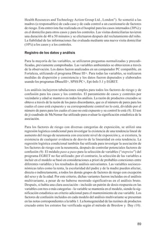 Investigación IRA (001-188)      3/20/03     2:38 PM     Page 89




              Health Resources and Technology Action Group Ltd., London”). Se sometió a las
              madres (o responsables) de cada caso y de cada control a un cuestionario de factores
              de riesgo. Esta entrevista fue realizada en el hospital para los casos internados (30%) y
              en el domicilio para otros casos y para los controles. Las visitas domiciliarias tuvieron
              una duración de 40 a 50 minutos y se efectuaron después del reclutamiento del niño.
              La fiabilidad de las informaciones fue evaluada mediante una nueva visita domiciliar
              (10%) a los casos y a los controles.

              Registro de los datos y análisis

              Para la mayoría de las variables, se utilizaron preguntas normalizadas y precodi-
              ficadas, previamente comprobadas. Las variables ambientales se obtuvieron a través
              de la observación. Los datos fueron analizados en un computador PC compatible, en
              Fortaleza, utilizando el programa Dbase III+. Para todas las variables, se realizaron
              medidas de dispersión y consistencia y los datos fueron depurados y elaborados
              usando los programas DbaseIII+, SPSS/PC+, Epi-Info 5.1 y EGRET.

              Los análisis incluyeron tabulaciones simples para todos los factores de riesgo y de
              confusión para los casos y los controles. El pareamiento de casos y controles por
              vecindario y edad se mantuvo en todos los análisis. La razón de productos cruzados se
              obtuvo a través de la razón de los pares discordantes, que es el número de pares para los
              cuales el caso está expuesto y su correspondiente control no lo está, dividido por el
              número de pares para los cuales el caso no está expuesto y su control lo está (8). El test
              de ji-cuadrado de McNemar fue utilizado para evaluar la significación estadística de la
              asociación.

              Para los factores de riesgo con diversas categorías de exposición, se utilizó una
              regresión logística condicional para investigar la existencia de una tendencia lineal de
              aumento del riesgo de neumonía con creciente nivel de exposición y, si existiera, la
              existencia de cualquier evidencia de desvío de la linearidad en esta tendencia. La
              regresión logística condicional también fue utilizada para investigar la asociación de
              los factores de riesgo con la neumonía, después de controlar potenciales factores de
              confusión (9). El módulo paso a paso para la selección de variables (“stepwise”) del
              programa EGRET no fue utilizado; por el contrario, la selección de las variables a
              incluir en el modelo se basó en consideraciones a priori de probables conexiones entre
              diferentes variables y los resultados de análisis univariantes. Las variables socioeco-
              nómicas tales como la renta, la escolaridad del padre y de la madre pueden afectar,
              directa o indirectamente, a todos los demás grupos de factores de riesgo con excepción
              del sexo y de la edad. Por este criterio, dichas variantes fueron incluidas en el análisis
              multivariante, a pesar de no haberse mostrado significativas en el análisis bruto.
              Después, si había una clara asociación - incluido un patrón de dosis-respuesta en las
              variables con tres o más categorías - la variable se mantenía en el modelo, siendo la sig-
              nificación estadística un criterio adicional para el mantenimiento de esa variable. Los
              factores de confusión incluidos en cada modelo del análisis multivariante se presentan
              en las notas correspondientes a la tabla 1. La homogeneidad de las razónes de productos
              cruzado entre los estratos fue verificada según el método de Breslow y Day (10).




                                                                                                     89
 