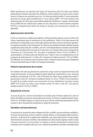 Investigación IRA (001-188)      3/20/03     2:38 PM     Page 92




          Hubo igualmente un aumento del riesgo de neumonía entre los niños que habían
          padecido previamente episodios de sibilancia, observándose un riesgo mayor cuanto
          mayor el número de episodios previos. Un niño que había tenido 3 o más episodios
          presentó un riesgo aproximadamente 4 veces mayor (RPC=3,91) de contraer una
          neumonía que los niños que nunca habían padecido sibilancias. Aunque el porcentaje
          de la población de control que estaba en esta categoría es relativamente pequeño
          (0,9%), la magnitud del factor de riesgo es tal que esta asociación no puede ser
          ignorada.

          Aglomeración domiciliar

          Como en numerosos estudios precedentes, el hacinamiento aparece como un factor de
          riesgo importante para la neumonía en esta población. Tanto el elevado número de
          personas en el domicilio como el elevado número de niños en casa estuvieron significa-
          tivamente asociados con la neumonía. Se observó una tendencia lineal estadísticamente
          significativa para estas dos variables, con una razón de productos cruzados aumentando
          a 1,99 para un domicilio con más de 8 personas, en comparación con la categoría de
          referencia de 2-4 personas (X2, test para la tendencia lineal=15,43; p<0,001). Y
          aumentando a 2,36 para niños de familias con 7 niños o más, en comparación con la
          categoría de referencia de 1-2 niños (X2, test para la tendencia lineal=7,52; p=0,006).
          No obstante, no se observó una asociación entre el número de personas que compartían
          el mismo dormitorio que el niño y el riesgo de neumonía.

          Historia reproductora de la madre

          Un número elevado de gestaciones anteriores surge como un importante factor de
          riesgo de neumonía. Con una tendencia lineal altamente significativa y una razón de
          productos cruzados de 3,22 (IC=1,66; 6,24) entre los niños cuyas madres han tenido 7
          gestaciones o más (X2, test para la tendencia lineal=11,32; p=<0,001). Por el contrario,
          la edad de la madre mostró una asociación inversa, hallándose un menor riesgo
          (RPC=0,37) entre los niños cuyas madres tenían 35 años o más (X2, test para la
          tendencia lineal=10,79; p=0,001).

          Exposición al humo

          A pesar de que las razones de productos cruzados para el humo industrial y para el
          humo del tabaco mostraron una modesta elevación, no fueron estadísticamente signi-
          ficativas. No hubo tampoco evidencias de que el humo ambiental procedentes de las
          cocinas o de la iluminación aumentara el riesgo de neumonía.

          Variables socioeconómicas

          La ausencia de asociación entre cualquiera de las variables socioeconómicas medidas y
          el riesgo de neumonía se hizo evidente y puede deberse a la homogeneidad socioeco-
          nómica y ambiental de la población estudiada, que pudo determinar un bajo poder
          discriminatorio de estas variables. Este fenómeno es descrito por algunos autores como
          sobrepareamiento (“overmatching” en inglés) y estaría causado por la selección de
          controles en el vecindario del caso. Las razones de productos cruzados estimadas para


          92
 