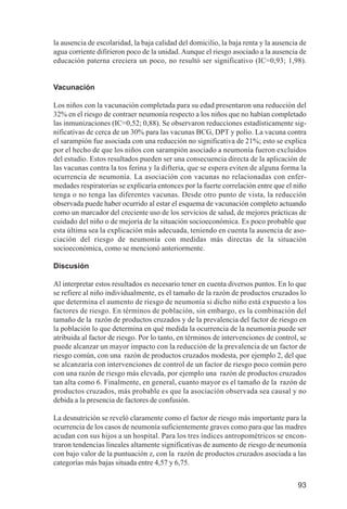 Investigación IRA (001-188)      3/20/03     2:38 PM     Page 93




              la ausencia de escolaridad, la baja calidad del domicilio, la baja renta y la ausencia de
              agua corriente difirieron poco de la unidad. Aunque el riesgo asociado a la ausencia de
              educación paterna creciera un poco, no resultó ser significativo (IC=0,93; 1,98).


              Vacunación

              Los niños con la vacunación completada para su edad presentaron una reducción del
              32% en el riesgo de contraer neumonía respecto a los niños que no habían completado
              las inmunizaciones (IC=0,52; 0,88). Se observaron reducciones estadísticamente sig-
              nificativas de cerca de un 30% para las vacunas BCG, DPT y polio. La vacuna contra
              el sarampión fue asociada con una reducción no significativa de 21%; esto se explica
              por el hecho de que los niños con sarampión asociado a neumonía fueron excluidos
              del estudio. Estos resultados pueden ser una consecuencia directa de la aplicación de
              las vacunas contra la tos ferina y la difteria, que se espera eviten de alguna forma la
              ocurrencia de neumonía. La asociación con vacunas no relacionadas con enfer-
              medades respiratorias se explicaría entonces por la fuerte correlación entre que el niño
              tenga o no tenga las diferentes vacunas. Desde otro punto de vista, la reducción
              observada puede haber ocurrido al estar el esquema de vacunación completo actuando
              como un marcador del creciente uso de los servicios de salud, de mejores prácticas de
              cuidado del niño o de mejoría de la situación socioeconómica. Es poco probable que
              esta última sea la explicación más adecuada, teniendo en cuenta la ausencia de aso-
              ciación del riesgo de neumonía con medidas más directas de la situación
              socioeconómica, como se mencionó anteriormente.

              Discusión

              Al interpretar estos resultados es necesario tener en cuenta diversos puntos. En lo que
              se refiere al niño individualmente, es el tamaño de la razón de productos cruzados lo
              que determina el aumento de riesgo de neumonía si dicho niño está expuesto a los
              factores de riesgo. En términos de población, sin embargo, es la combinación del
              tamaño de la razón de productos cruzados y de la prevalencia del factor de riesgo en
              la población lo que determina en qué medida la ocurrencia de la neumonía puede ser
              atribuida al factor de riesgo. Por lo tanto, en términos de intervenciones de control, se
              puede alcanzar un mayor impacto con la reducción de la prevalencia de un factor de
              riesgo común, con una razón de productos cruzados modesta, por ejemplo 2, del que
              se alcanzaría con intervenciones de control de un factor de riesgo poco común pero
              con una razón de riesgo más elevada, por ejemplo una razón de productos cruzados
              tan alta como 6. Finalmente, en general, cuanto mayor es el tamaño de la razón de
              productos cruzados, más probable es que la asociación observada sea causal y no
              debida a la presencia de factores de confusión.

              La desnutrición se reveló claramente como el factor de riesgo más importante para la
              ocurrencia de los casos de neumonía suficientemente graves como para que las madres
              acudan con sus hijos a un hospital. Para los tres índices antropométricos se encon-
              traron tendencias lineales altamente significativas de aumento de riesgo de neumonía
              con bajo valor de la puntuación z, con la razón de productos cruzados asociada a las
              categorías más bajas situada entre 4,57 y 6,75.


                                                                                                    93
 