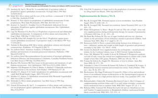 Manual de Procedimientos para la
Atención Integrada a las Enfermedades Prevalentes de la Infancia (AIEPI) Atención Primaria.
102
279. Isenberg SJ, Apt L, Wood M. A controlled trial of povidone-iodine as
prophylaxis against ophthalmia neonatorum. N Engl J Med. 1995 Mar
2;332(9):562-6.
280. Kibel MA. Silver nitrate and the eyes of the newborn--a centennial. S Afr Med
J. 1981 Dec 26;60(26):979-80.
281. Kramer A. New aspects in prophylaxis of ophthalmia neonatorum (Crede
prophylaxis). Wien Klin Wochenschr. 2002 Mar 28;114(5-6):171-2.
282. Kramer A, Aspock C, Assadían O, et al. Prophylactic indications for eye
antiseptics. Prophylaxis against ophthalmia neonatorum. Dev Ophthalmol.
2002;33:223-32.
283. Laga M, Plummer FA, Piot P,et al. Prophylaxis of gonococcal and chlamydíal
ophthalmia neonatorum. A comparison of silver nitrate and tetracycline. N
Engl J Med. 1988 Mar 17;318(11):653-7.
284. Lund RJ, Kibel MA, Knight GJ, van der Elst C. Prophylaxis against gono-
coccal ophthalmia neonatorum. A prospective study. S Afr Med J. 1987 Nov
7;72(9):620-2.
285. Nishida H, Risemberg HM. Silver nitrate ophthalmic solution and chemical
conjunctivities. Pedíatrics. 1975 Sep;56(3):368-73.
286. No authors listed. American Academy of Pedíatrics Committees: pro-
phylaxis and treatment of neonatal gonococcal infections. Pedíatrics. 1980
May;65(5):1047-8.
287. No authors listed. Recommendations for prevention of neonatal ophthalmia.
Infectious Diseases and Immunization Committee, Canadían Paedíatric Society.
Can Med Assoc J. 1983 Sep 15;129(6):554-5.
288. Raucher HS, Newton MJ. New issues in the prevention and treatment of oph-
thalmia neonatorum. Ann Ophthalmol. 1983 Nov;15(11):1004, 1006-9.
289. Salpietro CD, Bisignano G, Fulia F, Marino A, Barberi I. Chlamydía trachoma-
tis conjunctivitis in the newborn Arch Pedíatr. 1999 Mar;6(3):317-20.
290. Schaller UC, Klauss V.Is Crede’s prophylaxis for ophthalmia neonatorum still
valid? Bull World Health Organ. 2001;79(3):262-3.
291. Schaller UC, Klauss V.Ophthalmia neonatorum Klin Monatsbl Augenheilkd.
2001 Nov;218(11):A200-2.
292. Schneider G. Silver nitrate prophylaxis. Can Med Assoc J. 1984 Aug
1;131(3):193-6.
293. Zanoni D, Isenberg SJ, Apt L. A comparison of silver nitrate with erythromy-
cin for prophylaxis against ophthalmia neonatorum. Clin Pedíatr (Phila). 1992
May;31(5):295-8.
294. Zola EM. Evaluation of drugs used in the prophylaxis of neonatal conjunctivi-
tis. Drug Intell Clin Pharm. 1984 Sep;18(9):692-6.
Suplementación de hierro y Vit A
295. Rao R, Georgieff MK. Perinatal aspects of iron metabolism. Acta Peadíatr
Suppl 2002; 91 (438) 124 – 9.
296. Rao R, Georgieff Mk. Neonatal iron nutrition. Semin Neonatol 2001 oct; 6 (5):
425 – 35.
297. Bader D, Kugelman A, Maor – Rogin N, and col. The role of high – dose oral
iron supplementation during erythropoietin therapy for anemia of prematurity.
J. Perinatol 2001 Jun; 21 (4) : 215 – 20.
298. De Paula Ra, Fisberg M. The use of sugar fortified with iron tris- glycinate
chelate in the prevention of iron deficiency anemia in preschool children. Arch
latinoam Nutr 2001, Mar; 51 (1 suppl 1): 54 – 9.
299. Rasmussen KM. Is There a causal relationship between iron deficiency or
iron – deficiency anemia and weight at birth length of gestation and perinatol
mortality? J. Ntr 2001. 131: 590 S – 603S.
300. Genen Lh, Klenoff. Iron supplementation for erythopoitin – treated preterm
infants. In the Cochrane Library, issue 3, 2003 Oxford: UpdateSoftware.
301. Franz AR, Mihalsch WA, sander S, Kron M, Pohlandt F.Prospective randomi-
zed trial of early versus late enteral iron supplementation in infants with a birth
weight of less than 1301 grams. Pedíatrics, 2000 oct; 106 (4): 700 -6.
302. Foman SJ, Nelson Se, Ziegler EE. Retention of iron by infants. Annu Rev
Nutr 2000; 20: 273 – 90.
303. Tekinalp G, Oran O, Gurakan B, Saracel M, Erdem G, Yurdakok M, Gurgey A.
Relationship between maternal and neonatal iron stores. Turk J Pedíatr. 1996
oct – dec; 38 (4): 439 – 45.
304. Bechensteen AG, Haga P,halvorsen S, Liestol K. Effect of low and moderate
doses of tecombinant human erythropoietin on the haematological response in
premature infants on a high protein and iron intake. Eur J pedeiatr 1997, 156:
56 – 61.
305. Rahmathullah l, Telsch JM, Thulasiraj Rd, Katz J, Coles C, Devi S. Impact of
supplementating newborn infant with A on early infant mortality: community
based randomized trial in southern Indía. BMJ 2003 August 327 (2): 1 -6.
306. Rahman MM, Vermund SH, Wahed M, Fuchs GJ and col. Simultaneous zinc
and Vitamin A supplementation in Bangladeshi children: randomized double
blind controlled trial. BMJ 2001; 323: 314 – 8.
 
