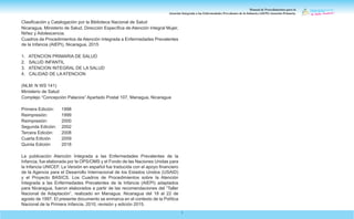 Manual de Procedimientos para la
Atención Integrada a las Enfermedades Prevalentes de la Infancia (AIEPI) Atención Primaria.
1
Clasificación y Catalogación por la Biblioteca Nacional de Salud
Nicaragua, Ministerio de Salud, Dirección Específica de Atención Integral Mujer,
Niñez y Adolescencia.
Cuadros de Procedimientos de Atención Integrada a Enfermedades Prevalentes
de la Infancia (AIEPI), Nicaragua, 2015
1. ATENCION PRIMARIA DE SALUD
2. SALUD INFANTIL
3. ATENCION INTEGRAL DE LA SALUD
4. CALIDAD DE LA ATENCION
(NLM: N WS 141)
Ministerio de Salud
Complejo “Concepción Palacios” Apartado Postal 107, Managua, Nicaragua
Primera Edición: 1998
Reimpresión:		 1999
Reimpresión:		 2000
Segunda Edición: 2002
Tercera Edición: 2008
Cuarta Edición 2009
Quinta Edición 2018
La publicación Atención Integrada a las Enfermedades Prevalentes de la
Infancia, fue elaborada por la OPS/OMS y el Fondo de las Naciones Unidas para
la Infancia UNICEF. La Versión en español fue traducida con el apoyo financiero
de la Agencia para el Desarrollo Internacional de los Estados Unidos (USAID)
y el Proyecto BASICS. Los Cuadros de Procedimientos sobre la Atención
Integrada a las Enfermedades Prevalentes de la Infancia (AIEPI) adaptados
para Nicaragua, fueron elaborados a partir de las recomendaciones del “Taller
Nacional de Adaptación”, realizado en Managua, Nicaragua del 18 al 22 de
agosto de 1997. El presente documento se enmarca en el contexto de la Política
Nacional de la Primera Infancia, 2010, revisión y edición 2015.
 
