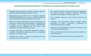 Manual de Procedimientos para la
Atención Integrada a las Enfermedades Prevalentes de la Infancia (AIEPI) Atención Primaria.
29
• Consejería sobre importancia y ventajas de la leche materna y
verificar conocimientos sobre la extracción manual.
• Recomendarle que se alimente con la variedad de alimentos
NUTRITIVOS disponibles en su casa en cantidades suficientes
y tome suficiente líquido para mantenerse sana y fuerte.
• Explicar a la madre la importancia de tomar sulfato ferroso con
ácido fólico, el sulfato ferroso para prevención o tratamiento de
la anemia y el Ac. Fólico para prevenir malformaciones
congénitas del niño (Defectos del tubo neural como
meningocele, mielomeningocele, entre otras).
• Consejería sobre higiene, autocuidado, autoestima y enseñar a
la madre a reconocer los signos de alarma en el embarazo,
puerperio y en el recién nacido.
• Fortalecer en la madre y la familia la capacidad para hacer
búsqueda oportuna de la atención.
• Si la madre está enferma o tiene problema como congestión en
las mamas, pezones adoloridos, infección) adminístrele
tratamiento, déle consejería o refiérala según caso.
• Si se identifican riesgos de salud brinde la atención que
amerite.
• Consejería sobre planificación familiar, citología vaginal,
exploración de mamas y prevención de Infecciones de
Transmisión Sexual (ITS), VIH/Sida.
• Determinar los antecedentes de vacunación de la madre y si es
necesario darle toxoide tetánico.
• Hacer control puerperal según norma, administrar vitamina A y
dar multivitaminas.
• Consejería en alimentación del niño de madre positiva VIH.
OFRECER SERVICIOS DE ATENCION Y ACONSEJAR A LA MADRE SOBRE SU PROPIA SALUD
 
