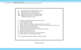 Manual de Procedimientos para la
Atención Integrada a las Enfermedades Prevalentes de la Infancia (AIEPI) Atención Primaria.
2
N Nicaragua. Gobierno de Reconciliación y Unidad
WS Nacional. Ministerio de Salud. Normativa –
141 146: Procedimientos atención integrada a las
0080 enfermedades prevalentes de la infancia 0 a 5 años
2018 (AIEPI) atención primaria. 5 ed. Managua 2018
MINSA. Pag. 104, ilus, tab, graf
1.- Evaluación y clasificación a niñas y niños de 0 a 2 meses
2.- Atención Integral del niño(a)
3.- Atención Integral a la madre
4.- Evaluar y clasificar el riesgo preconcepcional a la mujer en edad fértil
5.- Evaluar, clasificar y tratar el riesgo durante la gestación y el parto que puedan afectar al feto
6.- Evaluación del riesgo del recién nacido
7.- Enfermedad por infección del virus del Zika
8.- Promoción del crecimiento y abordaje de problemas nutricionales
9.- Vigilancia del desarrollo Infantil
10.- Derechos de los niños(as) a la salud
11.- Evaluar, clasificar trato, violencia sexual y dar tratamiento
12.- Manejo clínico de casos sospechosos de dengue
Ficha catalografica elaborada por la Biblioteca Nacional de Salud
©MINSA, Abril 2018
 