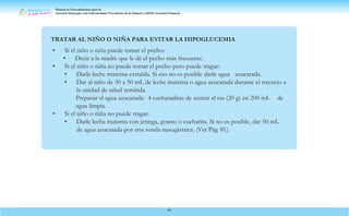 Manual de Procedimientos para la
Atención Integrada a las Enfermedades Prevalentes de la Infancia (AIEPI) Atención Primaria.
46
TRATAR AL NIÑO O NIÑA PARA EVITAR LA HIPOGLUCEMIA
• Si el niño o niña puede tomar el pecho:
• Decir a la madre que le dé el pecho más frecuente.
• Si el niño o niña no puede tomar el pecho pero puede tragar:
• Darle leche materna extraída. Si eso no es posible darle agua azucarada.
• Dar al niño de 30 a 50 mL de leche materna o agua azucarada durante el trayecto a
la unidad de salud remitida.
Preparar el agua azucarada: 4 cucharaditas de azúcar al ras (20 g) en 200 mL de
agua limpia.
• Si el niño o niña no puede tragar:
• Darle lecha materna con jeringa, gotero o cucharita. Si no es posible, dar 50 mL
de agua azucarada por una sonda nasogástrica. (Ver Pág 81).
 