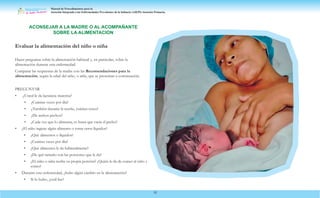 Manual de Procedimientos para la
Atención Integrada a las Enfermedades Prevalentes de la Infancia (AIEPI) Atención Primaria.
52
Evaluar la alimentación del niño o niña
Hacer preguntas sobre la alimentación habitual y, en particular, sobre la
alimentación durante esta enfermedad.
Comparar las respuestas de la madre con las Recomendaciones para la
alimentación, según la edad del niño, o niña, que se presentan a continuación.
PREGUNTAR
• ¿Usted le da lactancia materna?
• ¿Cuántas veces por día?
• ¿También durante la noche, cuántas veces?
• ¿De ambos pechos?
• ¿Cada vez que lo alimenta, es hasta que vacía el pecho?
• ¿El niño ingiere algún alimento o toma otros líquidos?
• ¿Qué alimentos o líquidos?
• ¿Cuántas veces por día?
• ¿Qué alimentos le da habitualmente?
• ¿De qué tamaño son las porciones que le da?
• ¿El niño o niña recibe su propia porción? ¿Quién le da de comer al niño y
cómo?
• Durante esta enfermedad, ¿hubo algún cambio en la alimentación?
• Si lo hubo, ¿cuál fue?
ACONSEJAR A LA MADRE O AL ACOMPAÑANTE
SOBRE LA ALIMENTACION
 