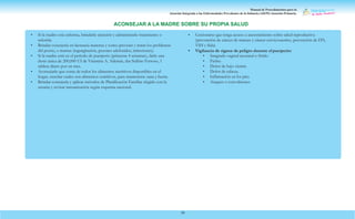Manual de Procedimientos para la
Atención Integrada a las Enfermedades Prevalentes de la Infancia (AIEPI) Atención Primaria.
59
• Si la madre está enferma, brindarle atención y administrarle tratamiento o
referirla.
• Brindar consejería en lactancia materna y como prevenir y tratar los problemas
del pezón, o mamas (ingurgitación, pezones adoloridos, infecciones).
• Si la madre está en el período de puerperio (primeras 4 semanas), darle una
dosis única de 200,000 UI de Vitamina A. Además, dar Sulfato Ferroso, 1
tableta díario por un mes.
• Aconsejarle que coma de todos los alimentos nutritivos disponibles en el
hogar, enseñar cuales son alimentos nutritivos, para mantenerse sana y fuerte.
• Brindar consejería y aplicar métodos de Planificación Familiar elegido con la
usuaria y revisar inmunización según esquema nacional.
• Cerciorarse que tenga acceso a asesoramiento sobre salud reproductiva
(prevención de cáncer de mamas y cáncer cervicouterino, prevención de ITS,
VIH y Sida)
• Vigilancia de signos de peligro durante el puerperio:
• Sangrado vaginal anormal o fétido
• Fiebre
• Dolor de bajo vientre
• Dolor de cabeza.
• Inflamación en los pies
• Ataques o convulsiones
ACONSEJAR A LA MADRE SOBRE SU PROPIA SALUD
 