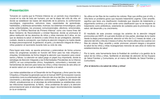 Manual de Procedimientos para la
Atención Integrada a las Enfermedades Prevalentes de la Infancia (AIEPI) Atención Primaria.
5
Presentación
Tomando en cuenta que la Primera Infancia es un período muy importante y
crucial en la vida de todo ser humano, por ser la etapa del ciclo de vida, en
donde se establecen las bases del desarrollo de la persona, la conformación
neurológica, cognoscitiva, estructura ósea, capacidades de aprendizaje,
habilidades, y destrezas sensoriales, motrices, los sistemas inmunológicos, para
evitar enfermedades, los procesos comunicacionales, afectivos, emocionales,
se creó “La Política Nacional de Primera Infancia” como una nueva línea del
Buen Gobierno de Reconciliación y Unidad Nacional, donde se promueve la
plena restitución de los derechos de niños y niñas menores de 6 años, en los
que se destaca la salud; el derecho a este niño/a de ser protegido/a, atendido,
cuidado, desde la concepción, que implica la atención integral a la madre desde
la etapa preconcepcional, la gestación, el parto, y la atención integral de niñas y
niños posterior al nacimiento durante todo su ciclo de vida.
Para lograr esta meta, se apunta armonizar y potencializar de forma unísona
todos los programas sociales en función del Amor para los más chiquitos y
chiquitas, brindándoles de forma integral la atención que requieren para crecer
sanos y felices. La atención en salud juega un papel muy importante, donde la
estrategia de Atención Integrada a las Enfermedades Prevalentes de la Infancia
(AIEPI), en sus componentes clínico, hospitalario, comunitario y neonatal, son
herramientas de atención para todos los niños y niñas menores de seis años en
el sector salud con el cual se restituye el derecho a la salud.
Las metas establecidas en el Desarrollo de los Programas y Amor para los más
Chiquitos y Chiquitas ha generado que en el manual AIEPI se incorporen nuevos
contenidos como la enfermedad por infección del virus del Zika, la promoción del
crecimiento y abordaje de problemas nutricionales, la vigilancia del desarrollo
infantil, actualizaciones en el abordaje de enfermedades ya establecidas como
las infecciones respiratorias, la fiebre, otros problemas de salud y la atención
preconcepcional para el abordaje del riesgo según recomendaciones basadas
en la en evidencia.
Se utiliza en las filas de los cuadros los colores: Rojo que sinifica que el niño, o
niña tiene un problema grave que requiere tratamiento urgente. Color amarillo,
significa que tiene una clasificación moderada que requiere de tratamiento y
seguimiento continuo y el color verde como clasificación que no se requiere de
tratamiento como antibióticos, solamente de cuidados para la promoción de su
salud, del desarrollo y su crecimiento.
El resultado de este proceso conjuga los aciertos de la atención integral
promovidos por AIEPI, el cual está dividido en tres partes: abordaje de la madre
desde la etapa preconcepcional, atención al niño de 0 a 2 meses de edad, y la
atención del niño y niña de 2 meses a 5 años.Así mismo utiliza en los cuadros con
filas de colores: Rojo, amarillo y verde, promover, prevenir riesgos y recuperar
la salud de los niños y niñas nicaragüenses menores de seis años en todos los
establecimientos de salud
Por lo tanto, esta herramienta tiene la finalidad de contribuir a la gestión de la
salud de los niños y niñas, facilitando el abordaje de atención de los Equipos
de Salud Familiar y Comunitaria, en el marco del Modelo de Salud Familiar y
Comunitario.
¡Por el derecho a la salud de niñas y niños!
 
