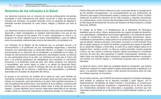 Manual de Procedimientos para la
Atención Integrada a las Enfermedades Prevalentes de la Infancia (AIEPI) Atención Primaria.
6
Derechos de los niños(as) a la Salud
Los derechos humanos son un conjunto de normas jurídicamente vinculantes
acordadas a nivel internacional que deben reconocer a todas las personas,
incluidos los niños(as). Se pueden entender como un estándar de dignidad e
identidad humana enclavado en cada cultura, religión y tradición por todo el
mundo.
Los derechos humanos proveen la base jurídica y ética para las actividades de
desarrollo y están consagrados en tratados internacionales a los que se han
adherido la mayoría de los países. Por lo tanto, representan un marco y un
programa de acción legítima para la mutua responsabilidad y para el diálogo
entre los asociados internacionales acerca del desarrollo y la sociedad civil.
Los niños(as) de la Región de las Américas son su principal recurso y el
reconocimiento y la protección de sus necesidades específicas y derechos
humanos son esenciales para un desarrollo efectivo. La Región ha avanzado
enormemente en la reducción de la mortalidad y la morbilidad en la niñez, el
empleo de intervenciones basadas evidencias y tecnologías nuevas. La infancia
es una oportunidad única en la vida. Los niños(as) son más que el “futuro del
país” o la próxima generación de trabajadores que impulsará el crecimiento
económico y el desarrollo social del país. Son seres humanos con derechos
y necesidades, que varían según su edad y su estado de desarrollo físico,
neurológico, intelectual y social. El enfoque del ciclo de vida es reconocer las
diferentes etapas de la infancia y determinar las necesidades y problemas
esenciales por el estado de desarrollo del niño(a).
El acceso a los servicios de cuidado de la salud es vital, pero también es
importante considerar la forma en que se prestan estos servicios para que cada
niño(a), sin excepción, goce del derecho a la salud. Esto significa solucionar no
solo el problema del acceso físico, sino también el de la calidad y economía del
servicio. Significa que los proveedores deben tratar a todas las personas con
respeto, y puede significar que el servicio debe estar disponible en los idiomas
locales y tener en cuenta las costumbres y tradiciones locales. En Nicaragua, la
Política Nacional de Primera Infancia ha sido construida desde el protagonismo
de las familias nicaragüenses y el acompañamiento de sus instituciones de
Gobierno para seguir profundizando unidas y unidos por el Bien Común, la plena
restitución de todos los derechos de los más chiquitos y chiquitas reconocidos
en nuestras leyes, en las normas internacionales sobre Derechos Humanos y en
el Plan Nacional de Desarrollo Humano del Gobierno de Reconciliación y Unidad
Nacional. (GRUN).
El Código de la Niñez y la Adolescencia de la República de Nicaragua
establece que los niños, niñas y adolescentes son sujetos sociales de derechos,
con capacidades y habilidades reconocidas legalmente y con libertad de ejercer
y exigir el cumplimiento de sus derechos, de participar activamente, opinar,
manifestar su pensamiento y desacuerdo en la construcción de agendas y planes
que les afecten, desde su escuela, comunidad, municipio y a nivel nacional. Para
ello se deben asegurar, en todos los ámbitos, programas que vayan en beneficio
de su desarrollo integral, y entre ellos, el cuido de su salud integral (salud en el
aspecto físico, mental y social). La niñez es nuestra prioridad, nuestro presente
y futuro, por eso vamos a continuar forjando valores humanísticos e invirtiendo
recursos de todo tipo para garantizar a madres embarazadas, lactantes, sus
hijas e hijos una vida digna, salud, educación, seguridad alimentaria, recreación;
una familia con entorno seguro y condiciones propicias para su desarrollo y
bienestar.
La salud de niñas y niños debe ser protegida desde la concepción, que implica
la atención integral a la madre desde la etapa preconcepcional, la gestación y el
parto, y la atención integral a niñas y niños durante los primeros años de vida,
con énfasis especial, en el primero.
Es por estas razones, que el GRUN de manera progresiva ha dirigido estrategias
para ampliar la cobertura de la atención prenatal y parto seguro, con la
implementación del Modelo de Salud Familiar y Comunitario, la construcción
de nuevas casas maternas, ampliación y mejoramiento de la red de servicios
con instalaciones sanitarias mas adecuadas y equipadas, acciones que han
impactado positivamente en la reducción de la morbimortalidad materna y de la
niñez.
 