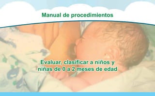 Manual de Procedimientos para la
Atención Integrada a las Enfermedades Prevalentes de la Infancia (AIEPI) Atención Primaria.
7
Manual de procedimientos
Evaluar, clasificar a niños y
niñas de 0 a 2 meses de edad
Evaluar, clasificar a niños y
niñas de 0 a 2 meses de edad
 
