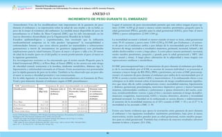 Manual de Procedimientos para la
Atención Integrada a las Enfermedades Prevalentes de la Infancia (AIEPI) Atención Primaria.
88
ANEXO 13
Antecedentes Uno de los modificadores más importantes de la ganancia de peso
durante el embarazo y su repercusión sobre la salud de una madre y de su bebé, es
peso de la mujer al comienzo del embarazo. La medida mejor disponible de peso de
preembarazo es el Indice de Masa Corporal (IMC) que ha sido incorporado en las
nuevas directrices desarrolladas por la Organización Mundíal de la Salud.
Estudios epidemiológicos y experimentales, han mostrado que la influencia
medioambiental temprana en la vida pueden “programar” la susceptibilidad a
enfermedades futuras y que estos efectos pueden ser transmitidos a subsecuentes
generaciones a través de mecanismos no genéticos (epigenéticos) con profundas
implicaciones para la salud humana. El peso al nacer y el peso y talla a los 20 meses
de edad de la madre (pero no el del padre) se asocia positivamente al peso al nacer en
la siguiente generación.
En investigaciones recientes se ha encontrado que al recién nacido Pequeño para la
Edad Gestacional (PEG) y al Peso Bajo al Nacer (PBN) se les asocia con más riesgo
de obesidad central, resistencia a la insulina, síndrome metabólico, díabetes tipo 2,
hipertensión y enfermedad coronaria en el futuro. Estas asociaciones son potenciadas
por la rápida ganancia de peso en la niñez. También se ha observado que un peso alto
al nacer se asocia a obesidad posterior y sus consecuencias.
En la tabla siguiente se muestran las nuevas recomendaciones en Ganancia de Peso
Total y por trimestre durante el embarazo según el IMC preembarazo:
Fuente: IOM (Institute of Medicine), 2009. Weight Gain During Pregnancy: Reexamining the Guidelines.
Washington, DC: The National Academies Press. IOM, www.iom.edu.
*Calculo que asume una ganancia de peso en el primer trimestre del embarazo de 0.5-2 kg (1.1-4.4 lbs),
basados en Siega Riz et al., 1994; A, 1995; Carmichel et al., 1997.
ª IMC: índice de masa corporal, clasificación del IMC ( peso en kg / talla en m2) de OMS. Obesidad (IMC):
clase I, 30 - < 35, Clase II, 35- < 40, Clase III ≥ 40 kg/ m2.
Lograr el aumento de peso recomendado permite que más niños tengan el peso óp-
timo (3.500- 4.250 g) al nacer y menos recién nacidos: pretérmino, pequeño para la
edad gestacional (PEG), grandes para la edad gestacional (GEG), peso bajo al nacer
(PBN) y pesos subóptimos (2.500-3.500 g).
La mortalidad neonatal e infantil es menor cuando al nacer se tiene, edad gestacional
entre 39-41 semanas y pesos entre 3.500-4.250 g. El IMC pre Embarazo y el aumen-
to de peso en el embarazo arriba o por debajo de lo recomendado por el IOM son
factores de riesgo asociados a resultados maternos, perinatal, neonatal, infantil y del
adulto desfavorables a corto y largo plazo. A corto plazo: muerte perinatal y neonatal,
recién nacidos pretérmino, pequeño y grande para la edad gestacional y MFC (del
tubo neural y otras). A largo plazo (alteración de la adiposidad y masa magra) con
repercusiones cardíacas y metabólicas.
El IMC preconcepcional bajo y el incremento de peso durante el embarazo por deba-
jo de lo recomendado por el IOM, se asocian de manera individual y se potencian al
sumarse a mayor riesgo de RN PEG, PBN y pretérmino, así como el IMC preconcep-
cional y el aumento de peso durante el embarazo por arriba de lo recomendado por el
IOM se asocia a recién nacidos GEG y macrosómicos. A la embarazada obesa o con
sobrepeso se le debe instruir sobre el incremento de riesgo estadísticamente significa-
tivo que tiene ella de sufrir complicaciones como: mortalidad materna, hipertensión
y díabetes gestacional, preeclampsia, trastornos depresivos graves y menor lactancia
materna, enfermedades cardíacas y pulmonares y apnea obstructiva del sueño, cesá-
reas, tromboembolismo venoso y para el feto y neonato aumenta el riesgo demalfor-
maciones congénitas, macrosomía, GEG y trauma obstetrico, abortos y mortalidad
perinatal-neonatal. La obesidad en la embarazada se asocia directa o indirectamente
al aumento de la mortalidad materna en el 52% cuando el IMC > 25 y en el 27 % la
mortalidad se ha asociado a IMC ≥ 30.
Existe una fuerte evidencia que apoya la asociación entre ganancia de peso durante
el embarazo y los siguientes resultados: nacimiento pretérmino, bajo peso al nacer,
macrosómia, recién nacidos grandes para su edad gestacional, recién nacidos peque-
ños para su edad gestacional. También hay evidencia de mayores resultados adversos
durante la labor y el parto (211-236).
IMCª preembarazo Ganancia de peso recomendado en embarazadas*
Clasificación IMC
(Kg/m2)
Durante todo el
embarazo
(Libras)
II y III trimestre
Promedio: Libras/
sem.
(rango)
Durante todo
el embarazo,
en embarazos
multiples
(Libras)
Peso Bajo < 18,5 28-40 1 (1,0-1,3)
Peso Normal 18,5-<25 25-35 1 (0,8-1,0) 37-45
Sobrepeso 25,0-30,0 15-25 0,6 (0,5-0,7) 31-50
Obesa (toda clase) ≥30,0 11-20 0,5 (0,4-0,6) 25-42
INCREMENTO DE PESO DURANTE EL EMBARAZO
 