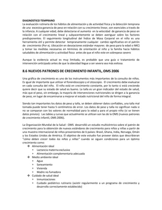 DIAGNOSTICO TEMPRANO
La evaluación rutinaria de los hábitos de alimentación y de actividad física y la detección temprana
de una excesiva ganancia de peso en relación con su crecimiento linear, son esenciales a través de
la infancia. A cualquier edad, debe detectarse el aumento en la velocidad de ganancia de peso en
relación con el crecimiento lineal y subyacentemente se deben averiguar sobre los factores
predisponentes. El seguimiento longitudinal del Índice de Masa Corporal en el niño es una
herramienta útil y permite detectar tempranamente cualquier cambio significativo en el patrón
de crecimiento (Por ej. Ubicación en desviaciones estándar mayores de peso para la edad o IMC)
y tomar las medidas necesarias en términos de orientación al niño y la familia hacia hábitos
saludables de alimentación y actividad física antes de que el niño este en sobrepeso severo
Aunque la evidencia actual es muy limitada, es probable que una guía o tratamiento de
intervención anticipado antes de que la obesidad llegue a ser severa sea más exitosa.
8.6 NUEVOS PATRONES DE CRECIMIENTO INFANTIL, OMS 2006
Una gráfica de crecimiento es uno de los instrumentos más importantes de la consulta de niños.
Es igual de importante que utilizar el fonendoscopio y el otoscopio. El crecimiento debe evaluarse
en cada consulta del niño. El niño está en crecimiento constante, por lo tanto si está creciendo
quiere decir que su estado de salud es bueno. La talla es un gran indicador del estado de salud,
más que el peso, sin embargo, la mayoría de intervenciones nutricionales se dirigen a la ganancia
de peso, en lugar de encaminarse a mejorar el estado nutricional del niño de forma integral.
Siendo tan importantes los datos de peso y talla, se deben obtener datos confiables, una talla mal
tomada puede tener hasta 5 centímetros de error. Los datos de peso y talla no significan nada si
no se comparan con los valores de normalidad para la edad y para el propio niño (si se tienen
datos previos). Las tablas y curvas que actualmente se utilizan son las de la OMS (nuevos patrones
de crecimiento infantil, OMS 2006).
La Organización Mundial de la Salud - OMS desarrolló un estudio multicéntrico sobre el patrón de
crecimiento para la obtención de nuevos estándares de crecimiento para niños y niñas a partir de
una muestra internacional de niños provenientes de 6 países: Brasil, Ghana, India, Noruega, Omán
y los Estados Unidos de América. El objetivo de este estudio fue proveer datos que describieran
“cómo deben crecer todos los niños y niñas” cuando se siguen condiciones para un óptimo
crecimiento como:
 Alimentación ideal
∗ Lactancia materna exclusiva
∗ Alimentación complementaria adecuada
 Medio ambiente ideal
∗ Agua
∗ Saneamiento
∗ Vivienda
∗ Madre no fumadora
 Cuidado de salud ideal
∗ Inmunizaciones
∗ Cuidado pediátrico rutinario (asistir regularmente a un programa de crecimiento y
desarrollo correctamente establecido)
 